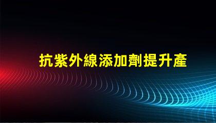 抗紫外線添加劑提升產(chǎn)品耐久性與安全性的關(guān)鍵