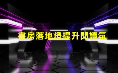 書房落地燈提升閱讀氛圍的最佳選擇是什么