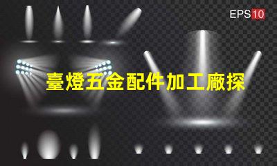 臺燈五金配件加工廠探索高效制造與質量保障的秘密