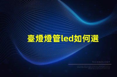 臺燈燈管led如何選擇最佳LED燈管提升照明效果
