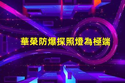 華榮防爆探照燈為極端環(huán)境提供安全照明的解決方案