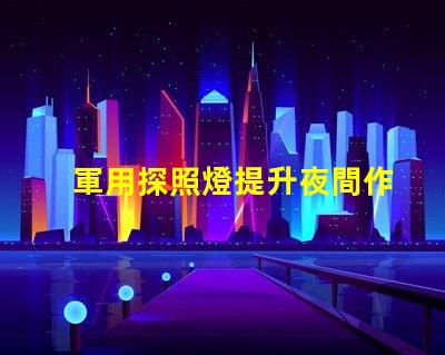 軍用探照燈提升夜間作戰(zhàn)效率的關鍵設備