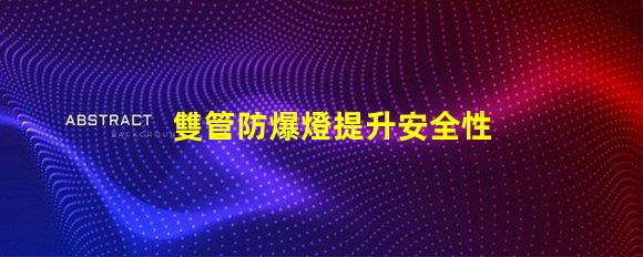 雙管防爆燈提升安全性的高效照明解決方案