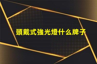 頭戴式強光燈什么牌子好市場熱銷品牌推薦與對比分析