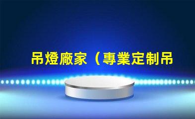 吊燈廠家（專業定制吊燈供應商）