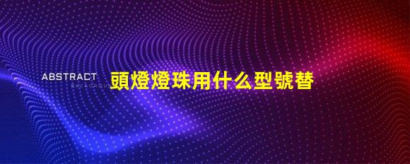 頭燈燈珠用什么型號替換好